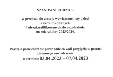 Szanowni Rodzice ! W przedszkolu zostały wywieszone listy zakwalifikowanych dzieci i niezakwalifikowanych do przedszkola na rok szkolny 2023/2024. Proszę o potwierdzenie woli przyjęcia dziecka w postaci pisemnego oświadczenia 03-07.04.2023r.