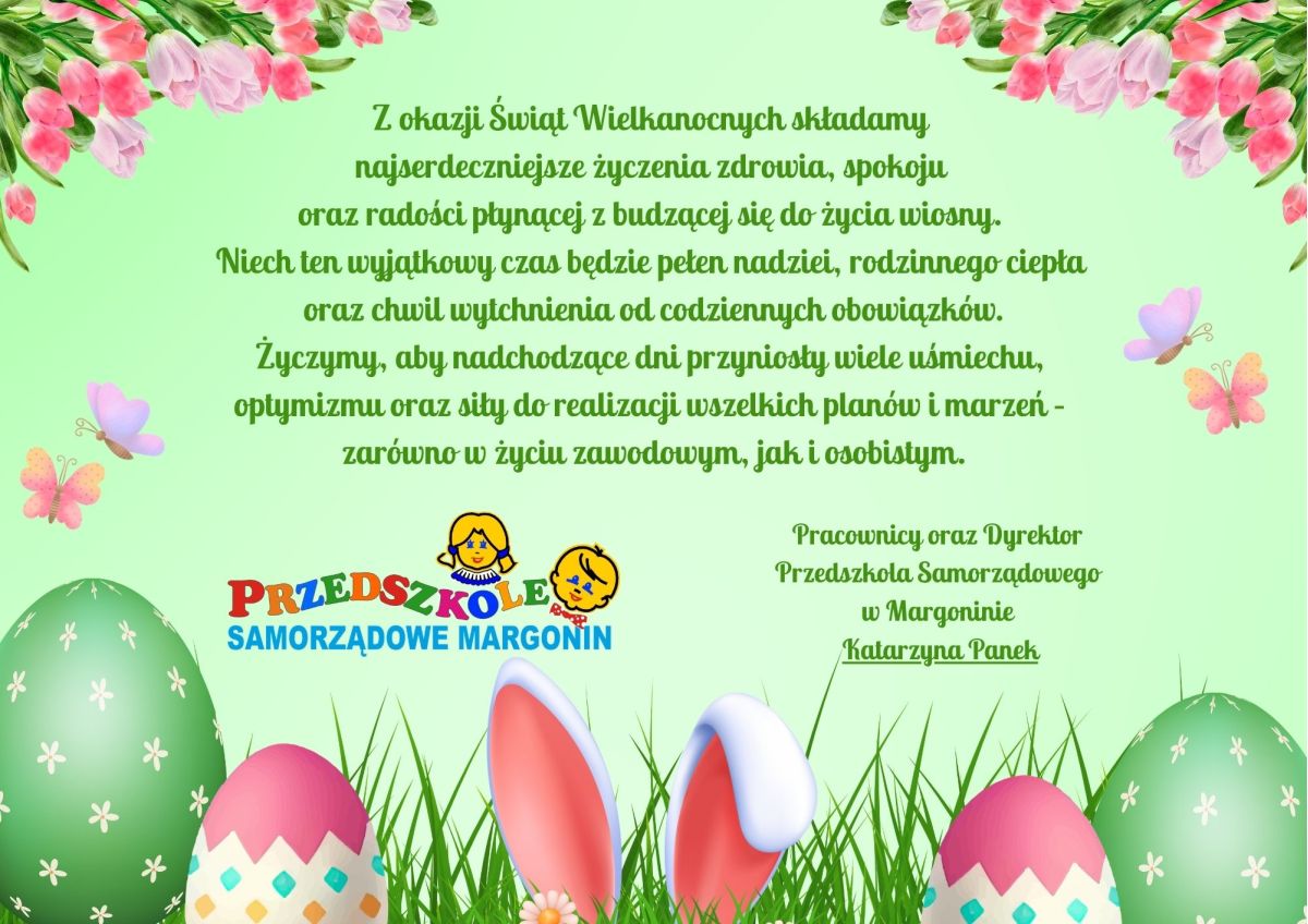Z okazji Świąt Wielkanocnych składamy  najserdeczniejsze życzenia zdrowia, spokoju  oraz radości płynącej z budzącej się do życia wiosny.  Niech ten wyjątkowy czas będzie pełen nadziei, rodzinnego ciepła  oraz chwil wytchnienia od codziennych obowiązków. Życzymy, aby nadchodzące dni przyniosły wiele uśmiechu,  optymizmu oraz siły do realizacji wszelkich planów i marzeń –  zarówno w życiu zawodowym, jak i osobistym. Pracownicy oraz Dyrektor  Przedszkola Samorządowego  w Margoninie  Katarzyna Panek
